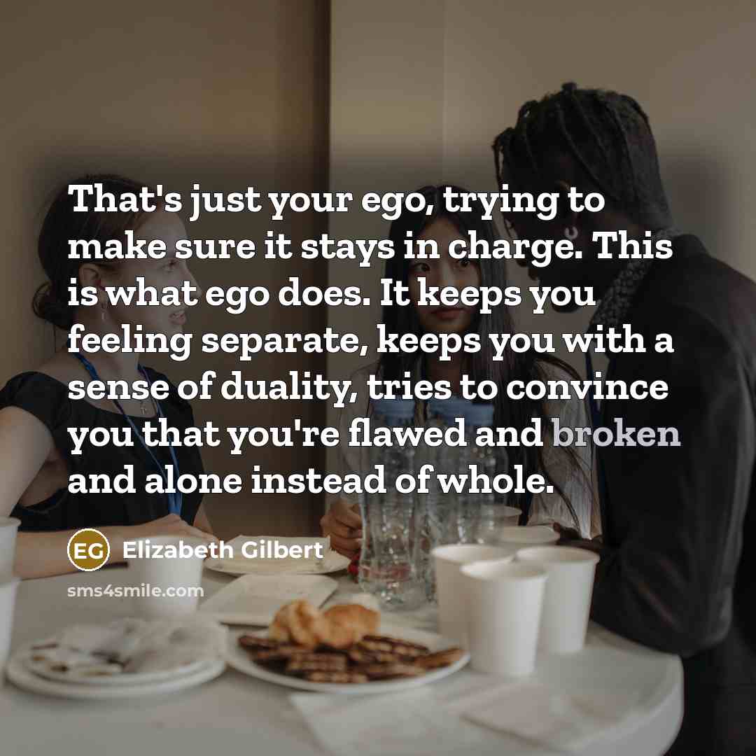 “That's just your ego, trying to make sure it stays in charge. This is what ego does. It keeps you feeling separate, keeps you with a sense of duality, tries to convince you that you're flawed and broken and alone instead of whole.” quote by Elizabeth Gilbert