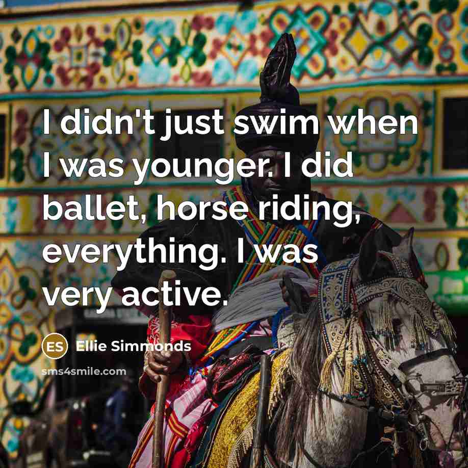 “I didn't just swim when I was younger. I did ballet, horse riding, everything. I was very active.” quote by Ellie Simmonds
