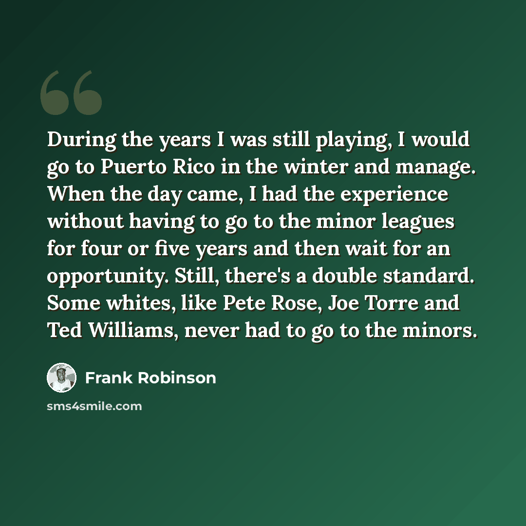 “During the years I was still playing, I would go to Puerto Rico in the winter and manage. When the day came, I had the experience without having to go to the minor leagues for four or five years and then wait for an opportunity. Still, there's a double standard. Some whites, like Pete Rose, Joe…” quote by Frank Robinson