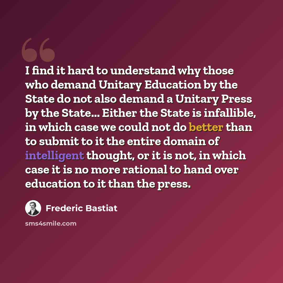 “I find it hard to understand why those who demand Unitary Education by the State do not also demand a Unitary Press by the State... Either the State is infallible, in which case we could not do better than to submit to it the entire domain of intelligent thought, or it is not, in which case it is…” quote by Frederic Bastiat
