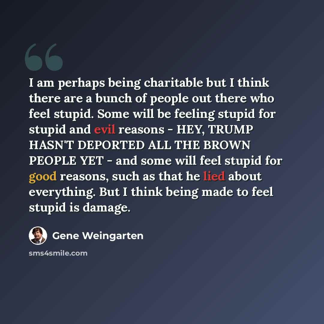 “I am perhaps being charitable but I think there are a bunch of people out there who feel stupid. Some will be feeling stupid for stupid and evil reasons - HEY, TRUMP HASN'T DEPORTED ALL THE BROWN PEOPLE YET - and some will feel stupid for good reasons, such as that he lied about everything. But I…” quote by Gene Weingarten