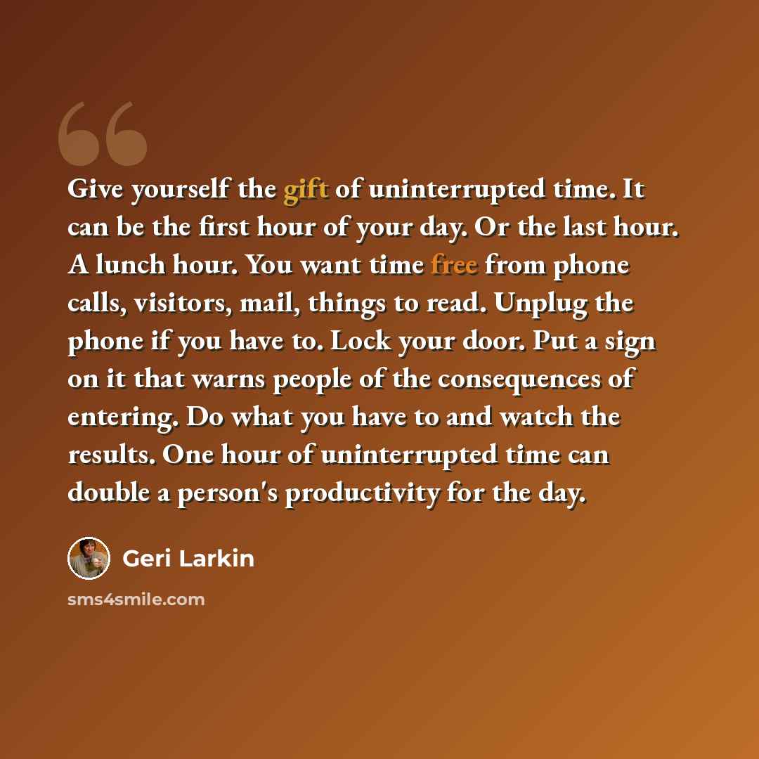 “Give yourself the gift of uninterrupted time. It can be the first hour of your day. Or the last hour. A lunch hour. You want time free from phone calls, visitors, mail, things to read. Unplug the phone if you have to. Lock your door. Put a sign on it that warns people of the consequences of…” quote by Geri Larkin