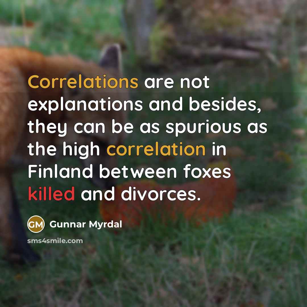 “Correlations are not explanations and besides, they can be as spurious as the high correlation in Finland between foxes killed and divorces.” quote by Gunnar Myrdal