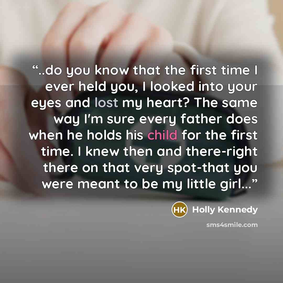 “..do you know that the first time I ever held you, I looked into your eyes and lost my heart? The same way I'm sure every father does when he holds his child for the first time. I knew then and there-right there on that very spot-that you were meant to be my little girl...” quote by Holly Kennedy