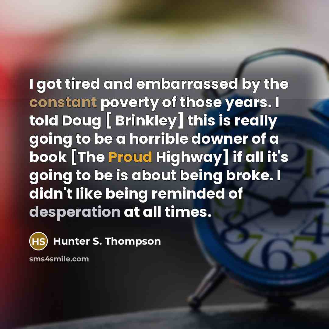 “I got tired and embarrassed by the constant poverty of those years. I told Doug [ Brinkley] this is really going to be a horrible downer of a book [The Proud Highway] if all it's going to be is about being broke. I didn't like being reminded of desperation at all times.” quote by Hunter S. Thompson