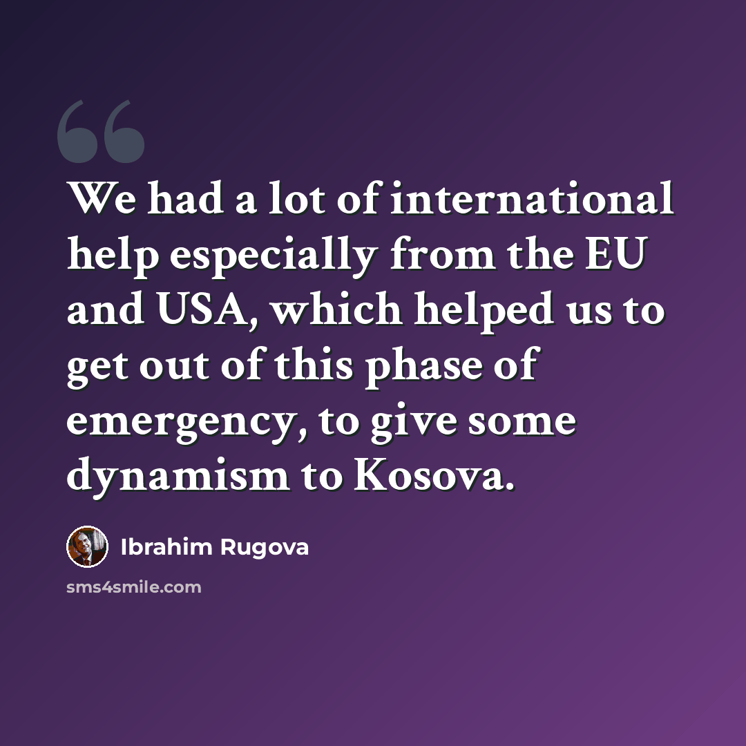 “We had a lot of international help especially from the EU and USA, which helped us to get out of this phase of emergency, to give some dynamism to Kosova.” quote by Ibrahim Rugova