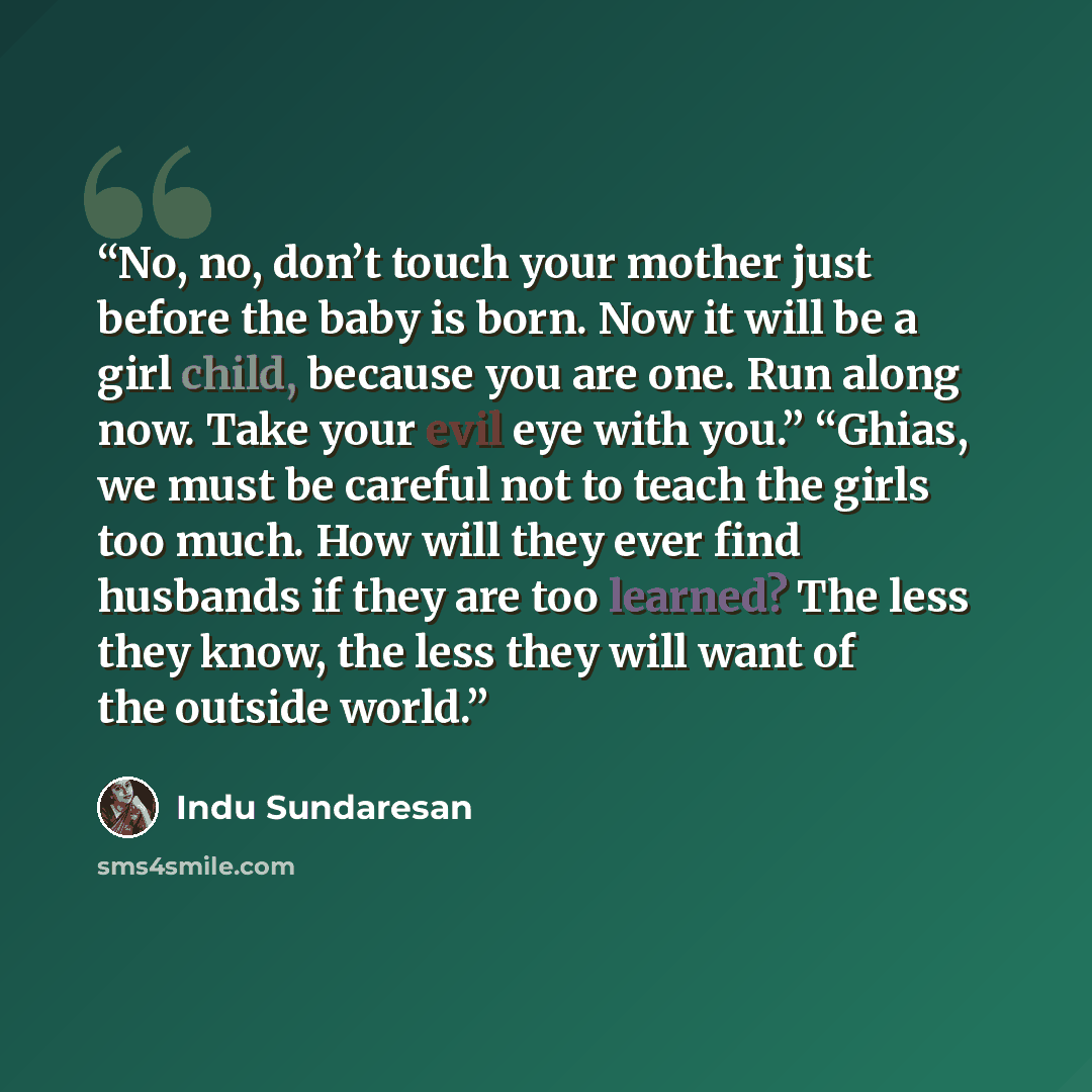 “No, no, don’t touch your mother just before the baby is born. Now it will be a girl child, because you are one. Run along now. Take your evil eye with you.” “Ghias, we must be careful not to teach the girls too much. How will they ever find husbands if they are too learned? The less they know, the…” quote by Indu Sundaresan