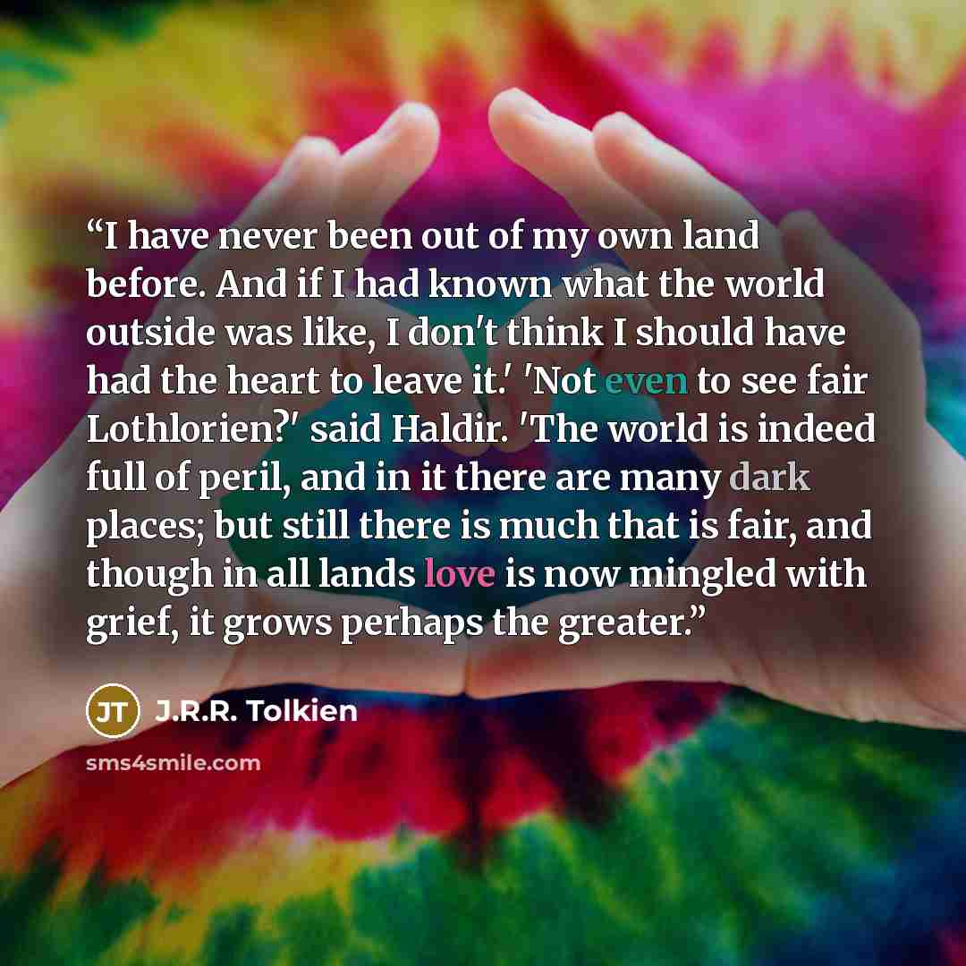 “I have never been out of my own land before. And if I had known what the world outside was like, I don't think I should have had the heart to leave it.' 'Not even to see fair Lothlorien?' said Haldir. 'The world is indeed full of peril, and in it there are many dark places; but still there is much…” quote by J.R.R. Tolkien