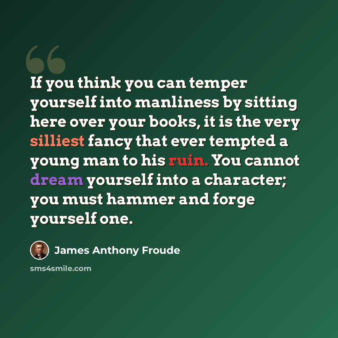 “If you think you can temper yourself into manliness by sitting here over your books, it is the very silliest fancy that ever tempted a young man to his ruin. You cannot dream yourself into a character; you must hammer and forge yourself one.” quote by James Anthony Froude