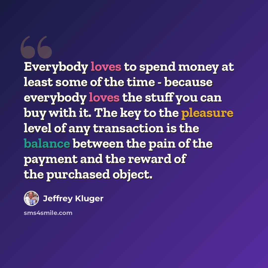 “Everybody loves to spend money at least some of the time - because everybody loves the stuff you can buy with it. The key to the pleasure level of any transaction is the balance between the pain of the payment and the reward of the purchased object.” quote by Jeffrey Kluger