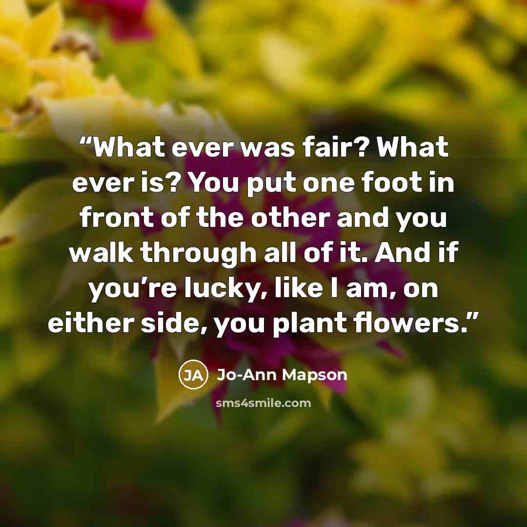 “What ever was fair? What ever is? You put one foot in front of the other and you walk through all of it. And if you’re lucky, like I am, on either side, you plant flowers.” quote by Jo-Ann Mapson