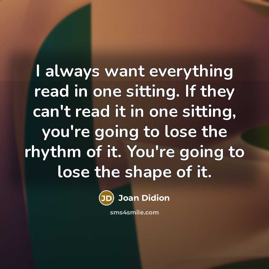 “I always want everything read in one sitting. If they can't read it in one sitting, you're going to lose the rhythm of it. You're going to lose the shape of it.” quote by Joan Didion
