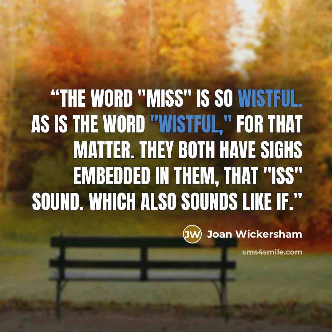 “The word "miss" is so wistful. As is the word "wistful," for that matter. They both have sighs embedded in them, that "iss" sound. Which also sounds like if.” quote by Joan Wickersham