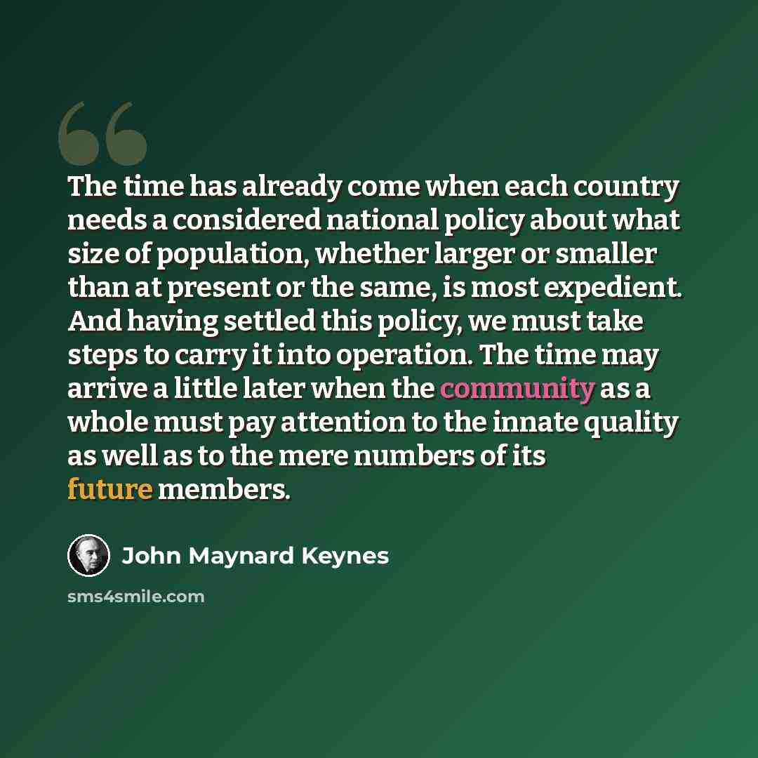 “The time has already come when each country needs a considered national policy about what size of population, whether larger or smaller than at present or the same, is most expedient. And having settled this policy, we must take steps to carry it into operation. The time may arrive a little later…” quote by John Maynard Keynes