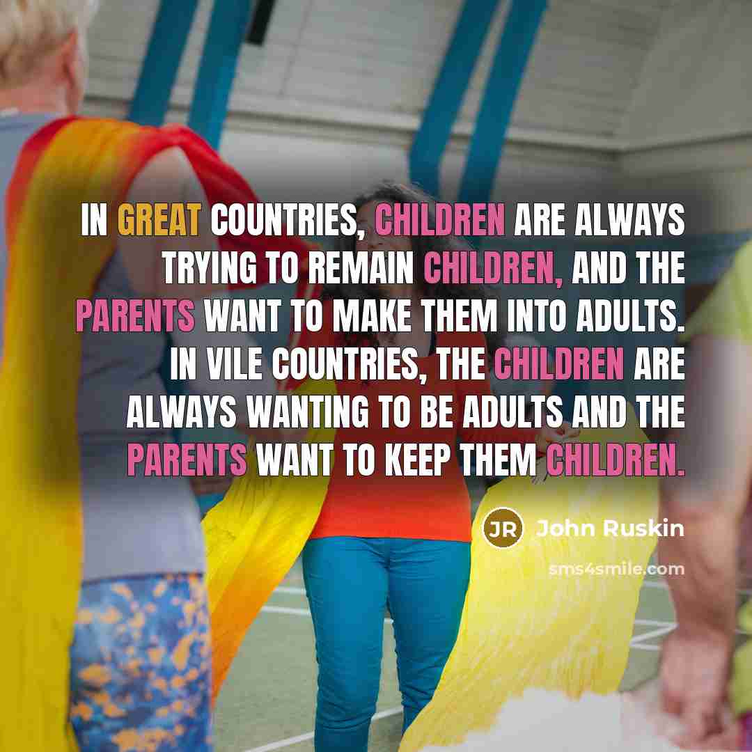 “In great countries, children are always trying to remain children, and the parents want to make them into adults. In vile countries, the children are always wanting to be adults and the parents want to keep them children.” quote by John Ruskin