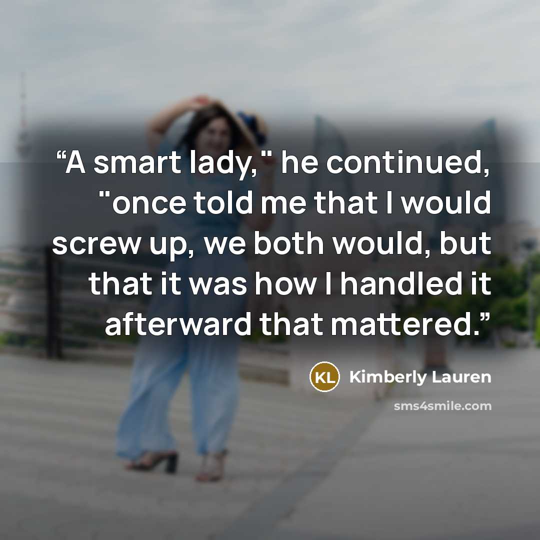 “A smart lady," he continued, "once told me that I would screw up, we both would, but that it was how I handled it afterward that mattered.” quote by Kimberly Lauren