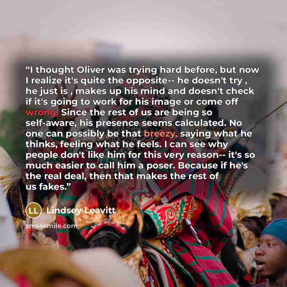 “I thought Oliver was trying hard before, but now I realize it's quite the opposite-- he doesn't try , he just is , makes up his mind and doesn't check if it's going to work for his image or come off wrong. Since the rest of us are being so self-aware, his presence seems calculated. No one can…” quote by Lindsey Leavitt