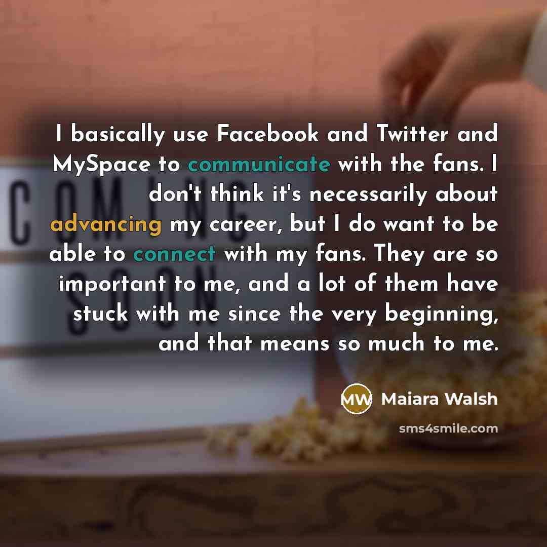 “I basically use Facebook and Twitter and MySpace to communicate with the fans. I don't think it's necessarily about advancing my career, but I do want to be able to connect with my fans. They are so important to me, and a lot of them have stuck with me since the very beginning, and that means so…” quote by Maiara Walsh