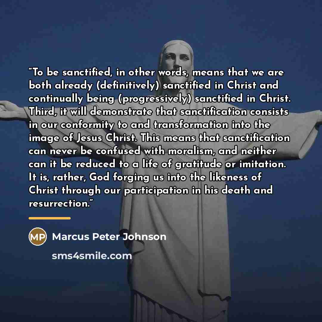 “To be sanctified, in other words, means that we are both already (definitively) sanctified in Christ and continually being (progressively) sanctified in Christ. Third, it will demonstrate that sanctification consists in our conformity to and transformation into the image of Jesus Christ. This…” quote by Marcus Peter Johnson