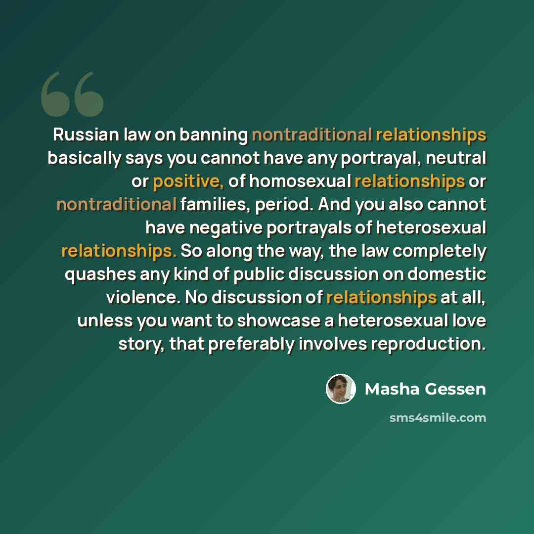 “Russian law on banning nontraditional relationships basically says you cannot have any portrayal, neutral or positive, of homosexual relationships or nontraditional families, period. And you also cannot have negative portrayals of heterosexual relationships. So along the way, the law completely…” quote by Masha Gessen