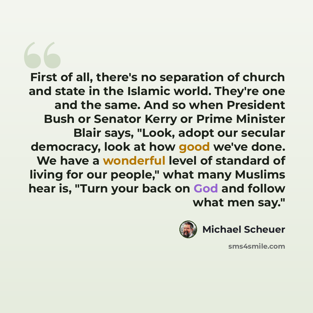 “First of all, there's no separation of church and state in the Islamic world. They're one and the same. And so when President Bush or Senator Kerry or Prime Minister Blair says, "Look, adopt our secular democracy, look at how good we've done. We have a wonderful level of standard of living for our…” quote by Michael Scheuer