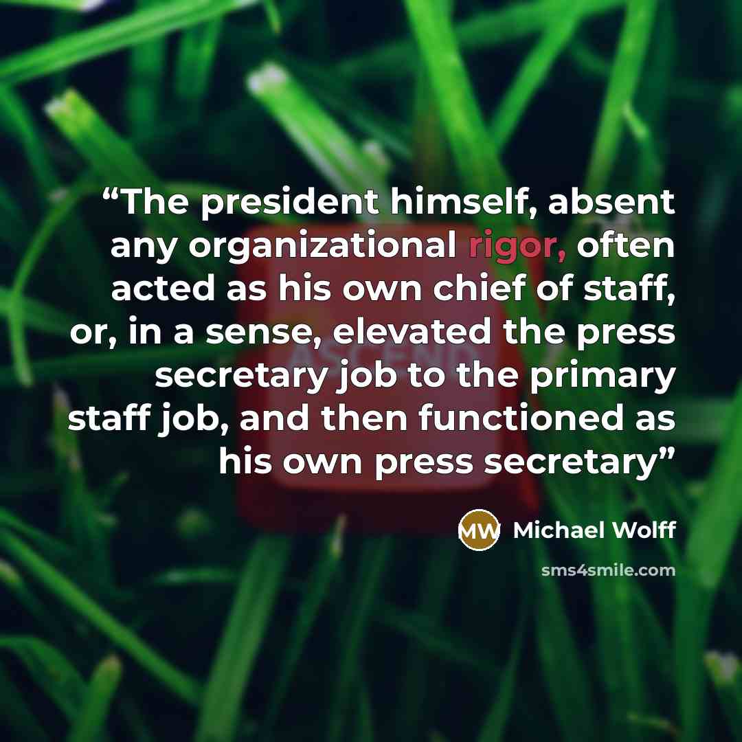 “The president himself, absent any organizational rigor, often acted as his own chief of staff, or, in a sense, elevated the press secretary job to the primary staff job, and then functioned as his own press secretary” quote by Michael Wolff