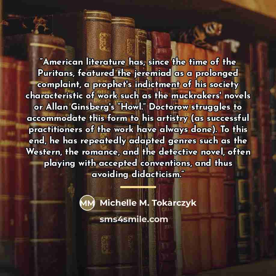 “American literature has, since the time of the Puritans, featured the jeremiad as a prolonged complaint, a prophet's indictment of his society characteristic of work such as the muckrakers' novels or Allan Ginsberg's “Howl.” Doctorow struggles to accommodate this form to his artistry (as…” quote by Michelle M. Tokarczyk