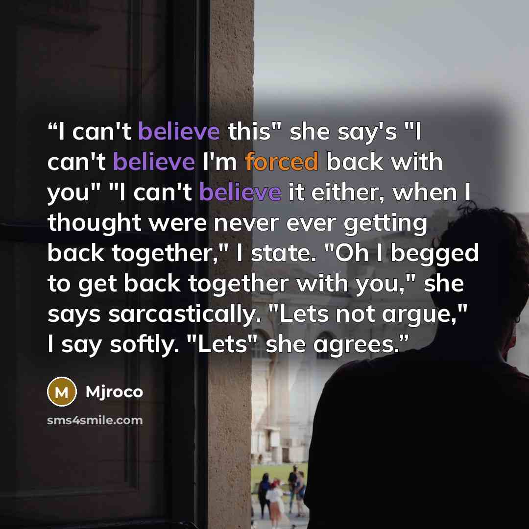 “I can't believe this" she say's "I can't believe I'm forced back with you" "I can't believe it either, when I thought were never ever getting back together," I state. "Oh I begged to get back together with you," she says sarcastically. "Lets not argue," I say softly. "Lets" she agrees.” quote by mjroco