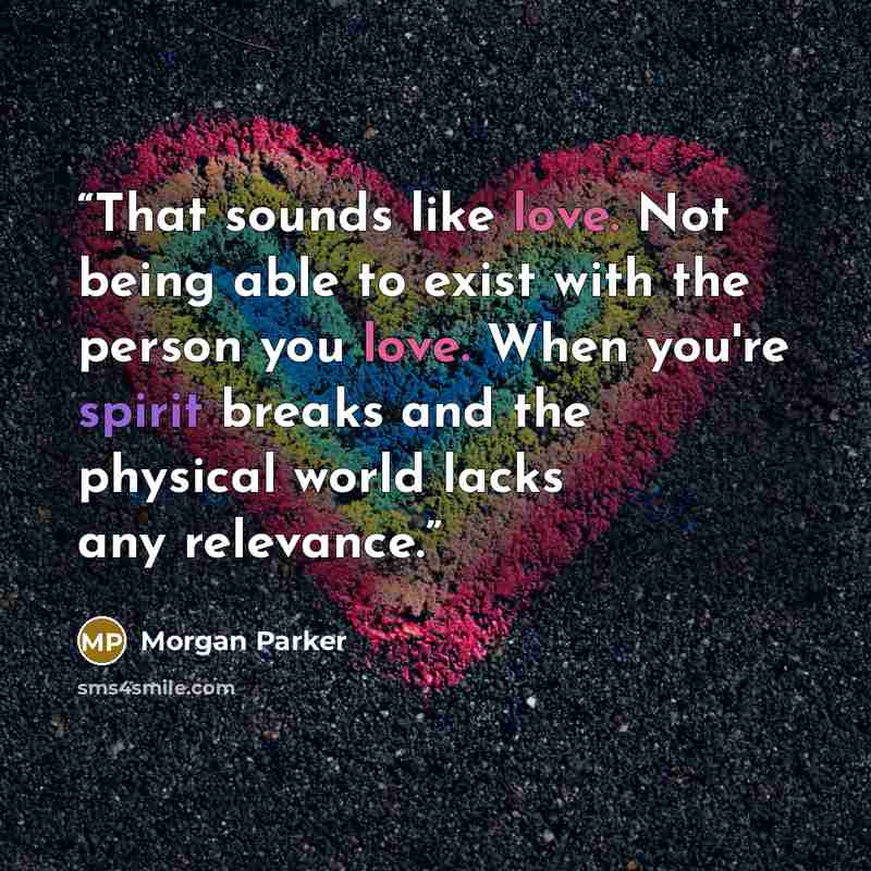 “That sounds like love. Not being able to exist with the person you love. When you're spirit breaks and the physical world lacks any relevance.” quote by Morgan Parker