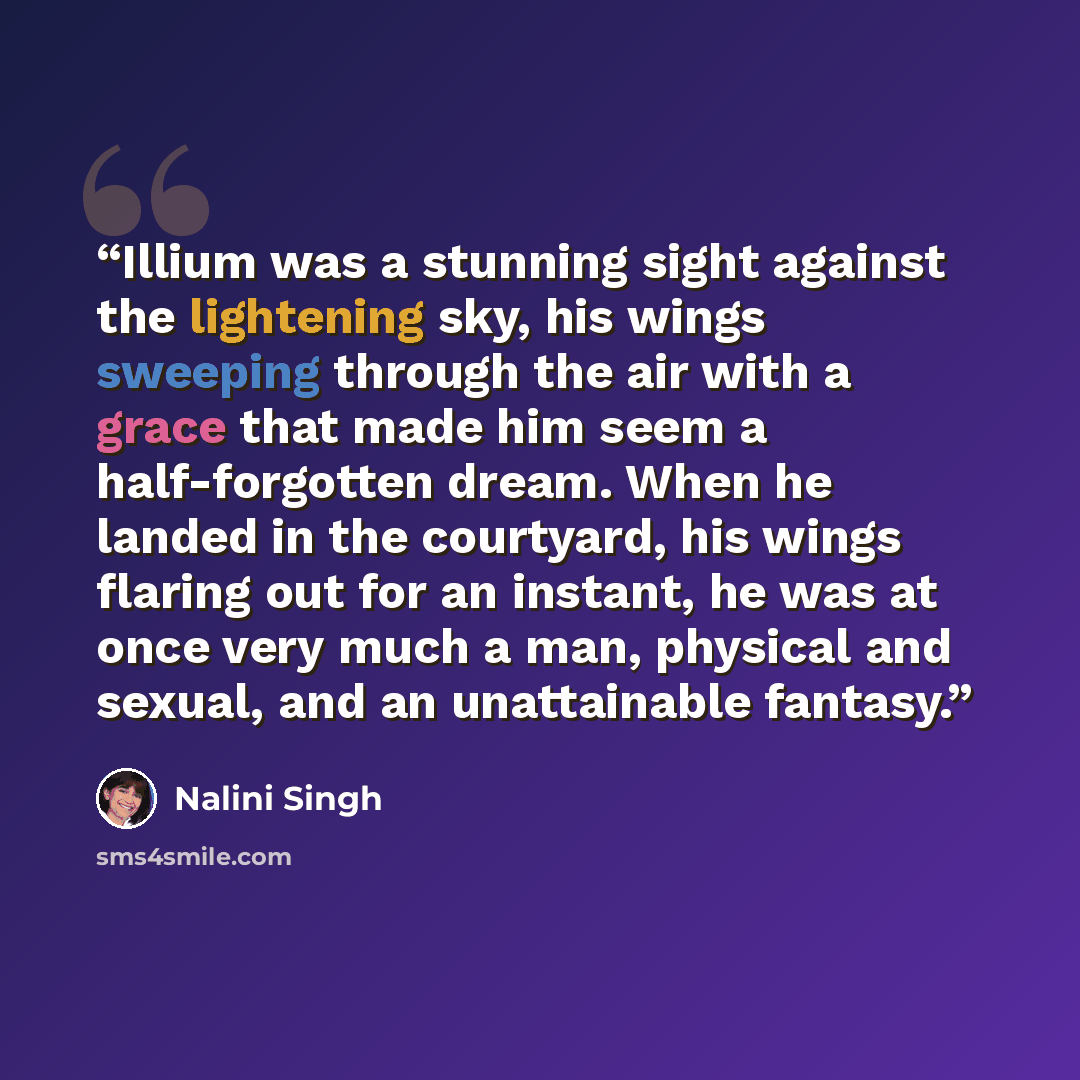 “Illium was a stunning sight against the lightening sky, his wings sweeping through the air with a grace that made him seem a half-forgotten dream. When he landed in the courtyard, his wings flaring out for an instant, he was at once very much a man, physical and sexual, and an unattainable fantasy.” quote by Nalini Singh