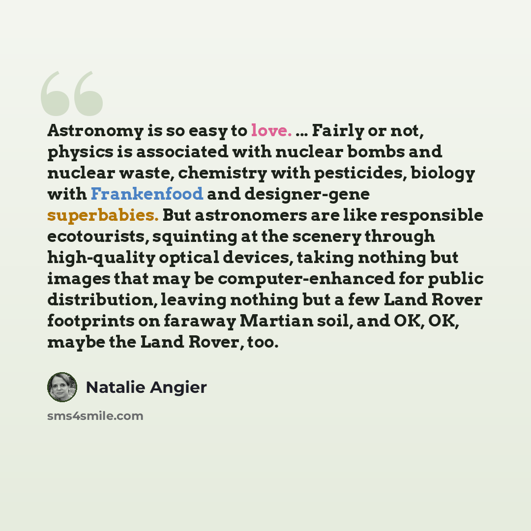 “Astronomy is so easy to love. ... Fairly or not, physics is associated with nuclear bombs and nuclear waste, chemistry with pesticides, biology with Frankenfood and designer-gene superbabies. But astronomers are like responsible ecotourists, squinting at the scenery through high-quality optical…” quote by Natalie Angier