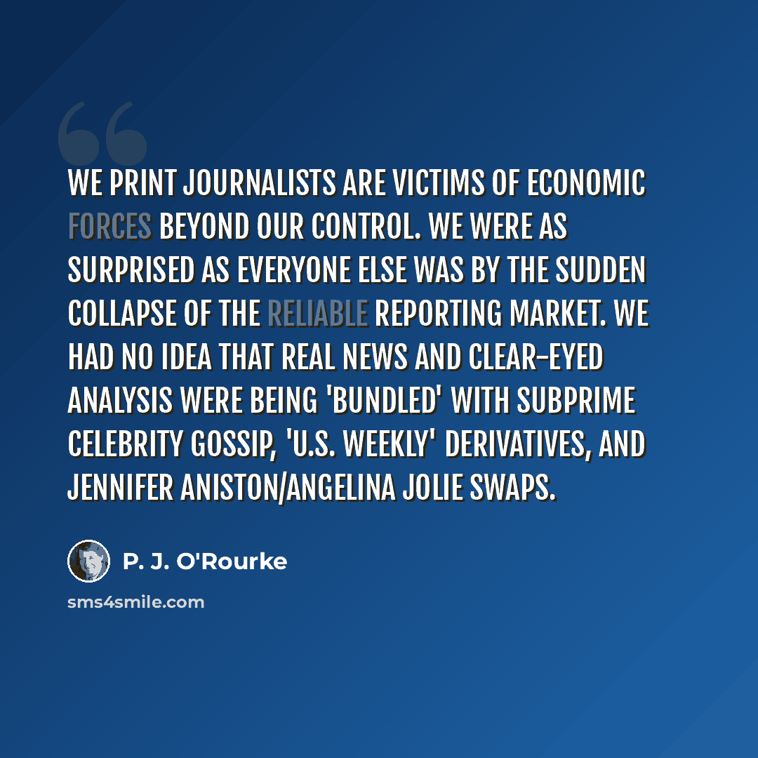 “We print journalists are victims of economic forces beyond our control. We were as surprised as everyone else was by the sudden collapse of the reliable reporting market. We had no idea that real news and clear-eyed analysis were being 'bundled' with subprime celebrity gossip, 'U.S. Weekly'…” quote by P. J. O'Rourke
