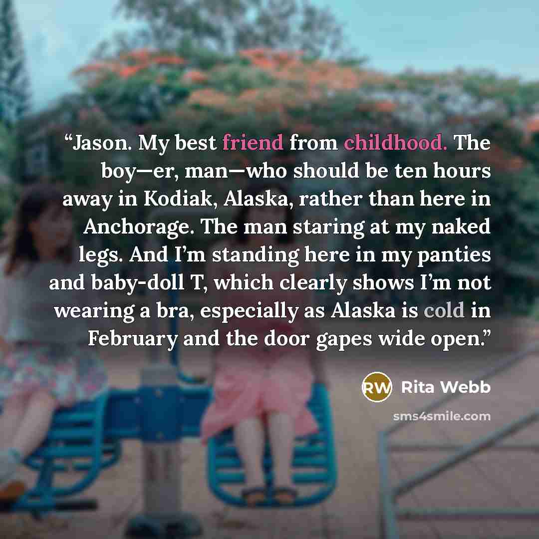 “Jason. My best friend from childhood. The boy—er, man—who should be ten hours away in Kodiak, Alaska, rather than here in Anchorage. The man staring at my naked legs. And I’m standing here in my panties and baby-doll T, which clearly shows I’m not wearing a bra, especially as Alaska is cold in…” quote by Rita Webb
