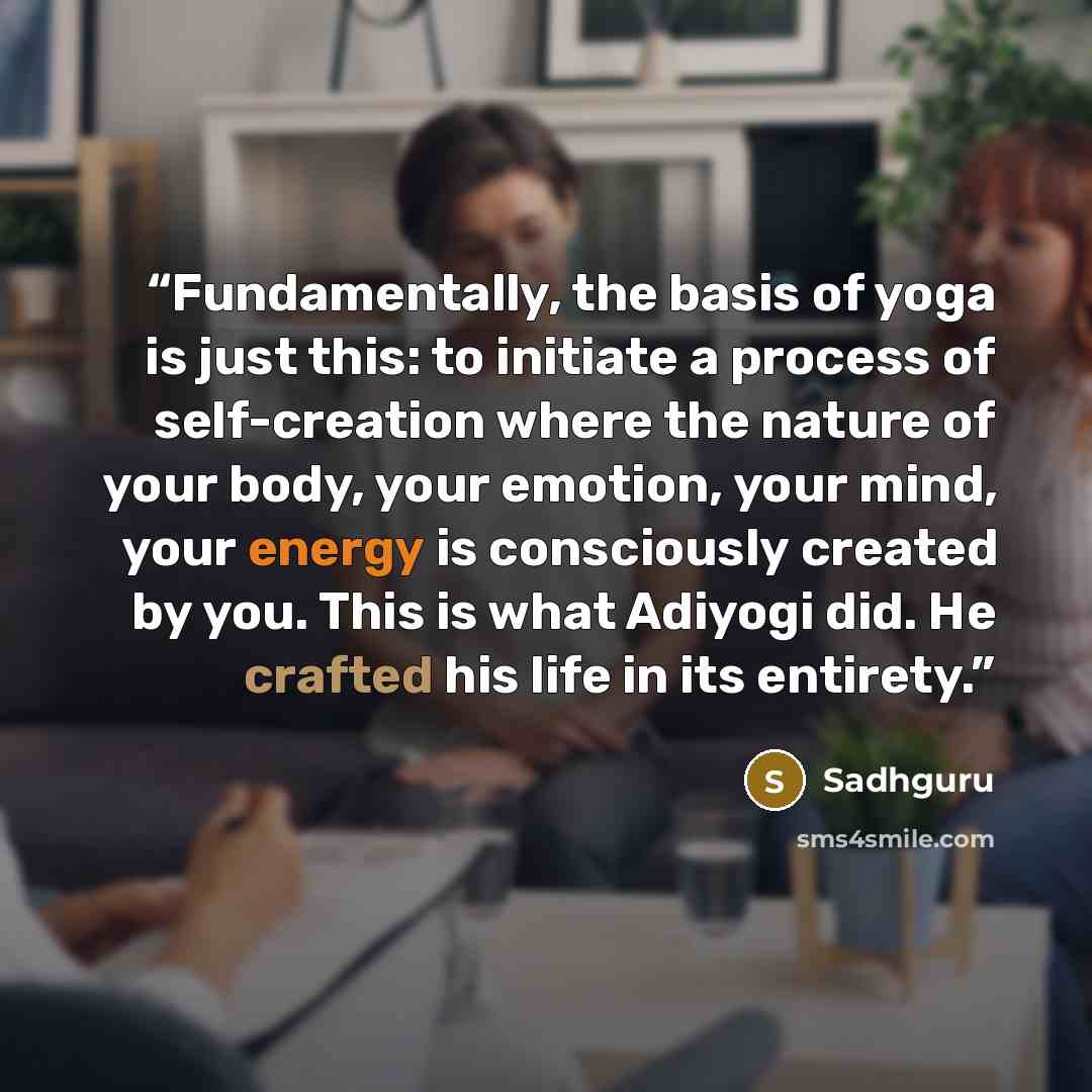 “Fundamentally, the basis of yoga is just this: to initiate a process of self-creation where the nature of your body, your emotion, your mind, your energy is consciously created by you. This is what Adiyogi did. He crafted his life in its entirety.” quote by Sadhguru