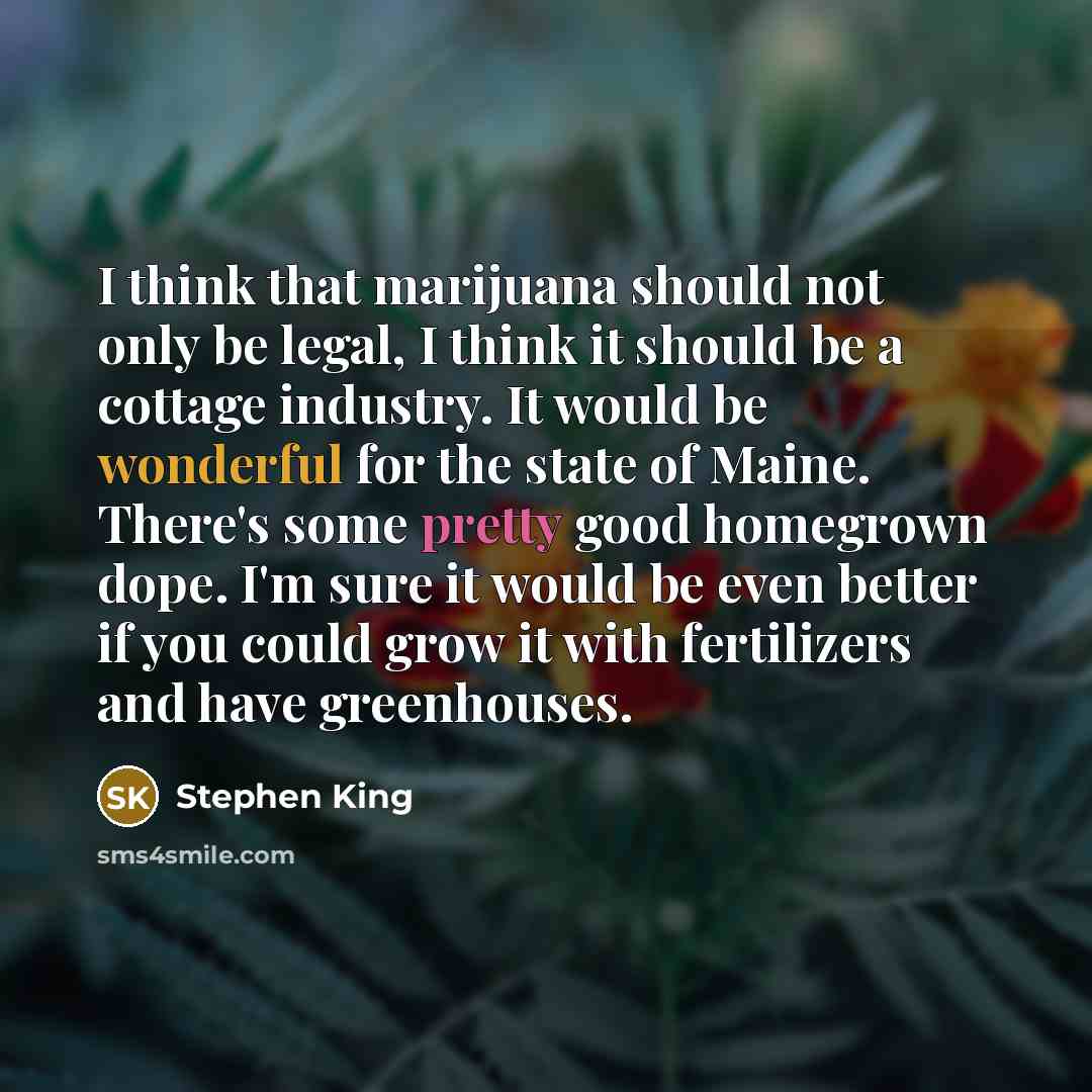 “I think that marijuana should not only be legal, I think it should be a cottage industry. It would be wonderful for the state of Maine. There's some pretty good homegrown dope. I'm sure it would be even better if you could grow it with fertilizers and have greenhouses.” quote by Stephen King