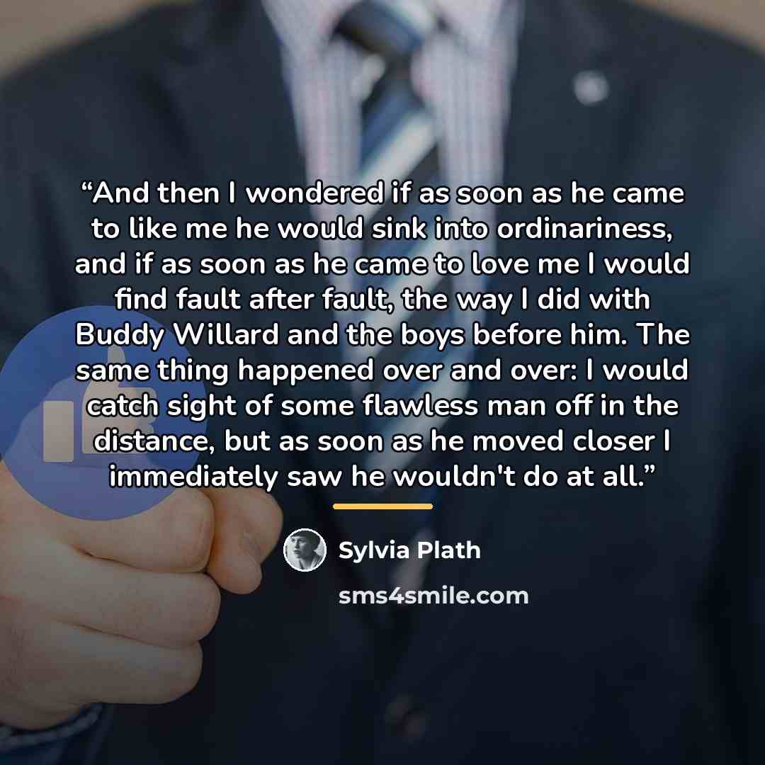 “And then I wondered if as soon as he came to like me he would sink into ordinariness, and if as soon as he came to love me I would find fault after fault, the way I did with Buddy Willard and the boys before him. The same thing happened over and over: I would catch sight of some flawless man off…” quote by Sylvia Plath