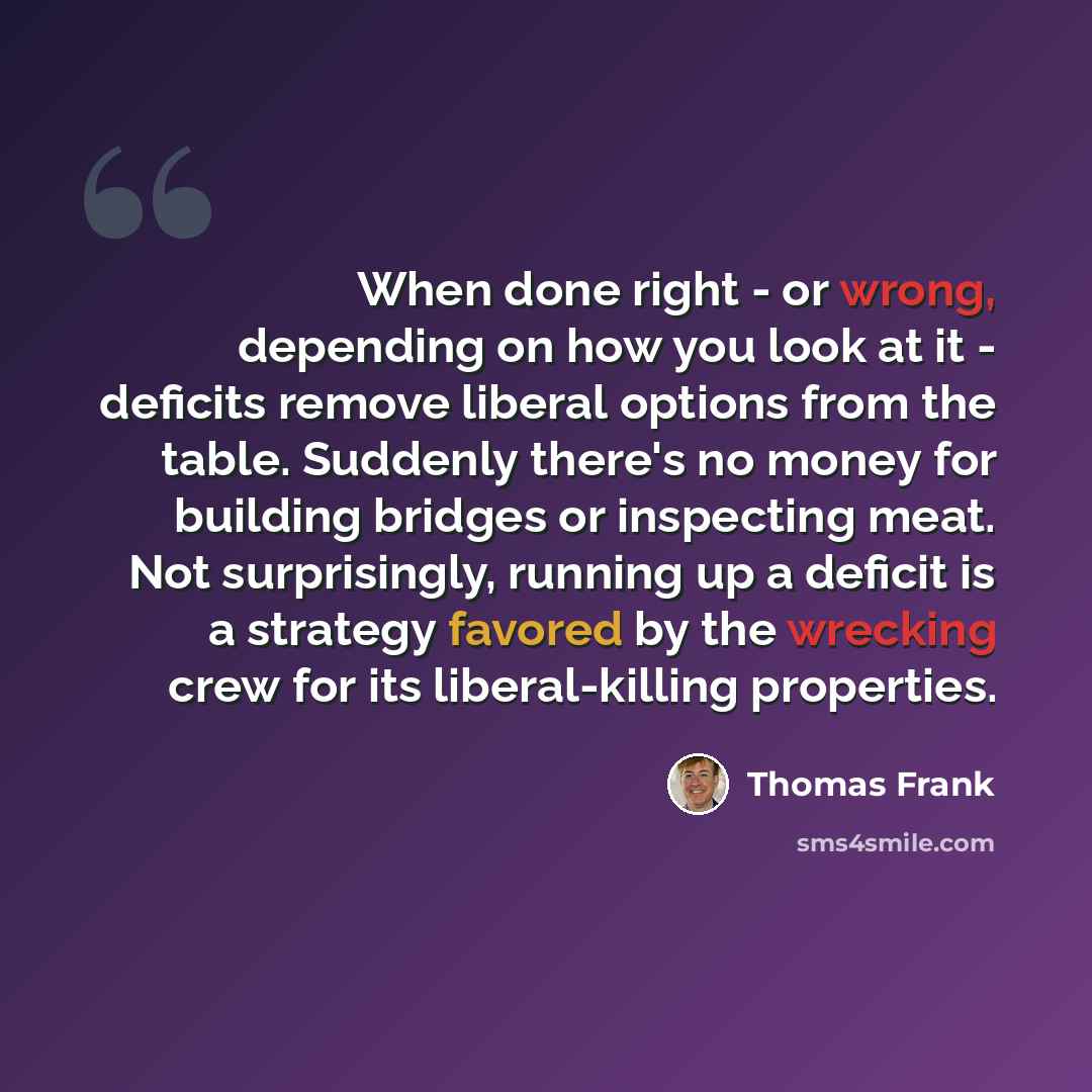 “When done right - or wrong, depending on how you look at it - deficits remove liberal options from the table. Suddenly there's no money for building bridges or inspecting meat. Not surprisingly, running up a deficit is a strategy favored by the wrecking crew for its liberal-killing properties.” quote by Thomas Frank