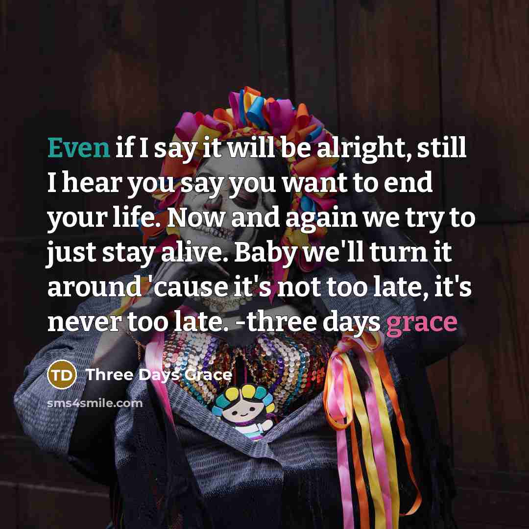 “Even if I say it will be alright, still I hear you say you want to end your life. Now and again we try to just stay alive. Baby we'll turn it around 'cause it's not too late, it's never too late. -three days grace” quote by Three Days Grace
