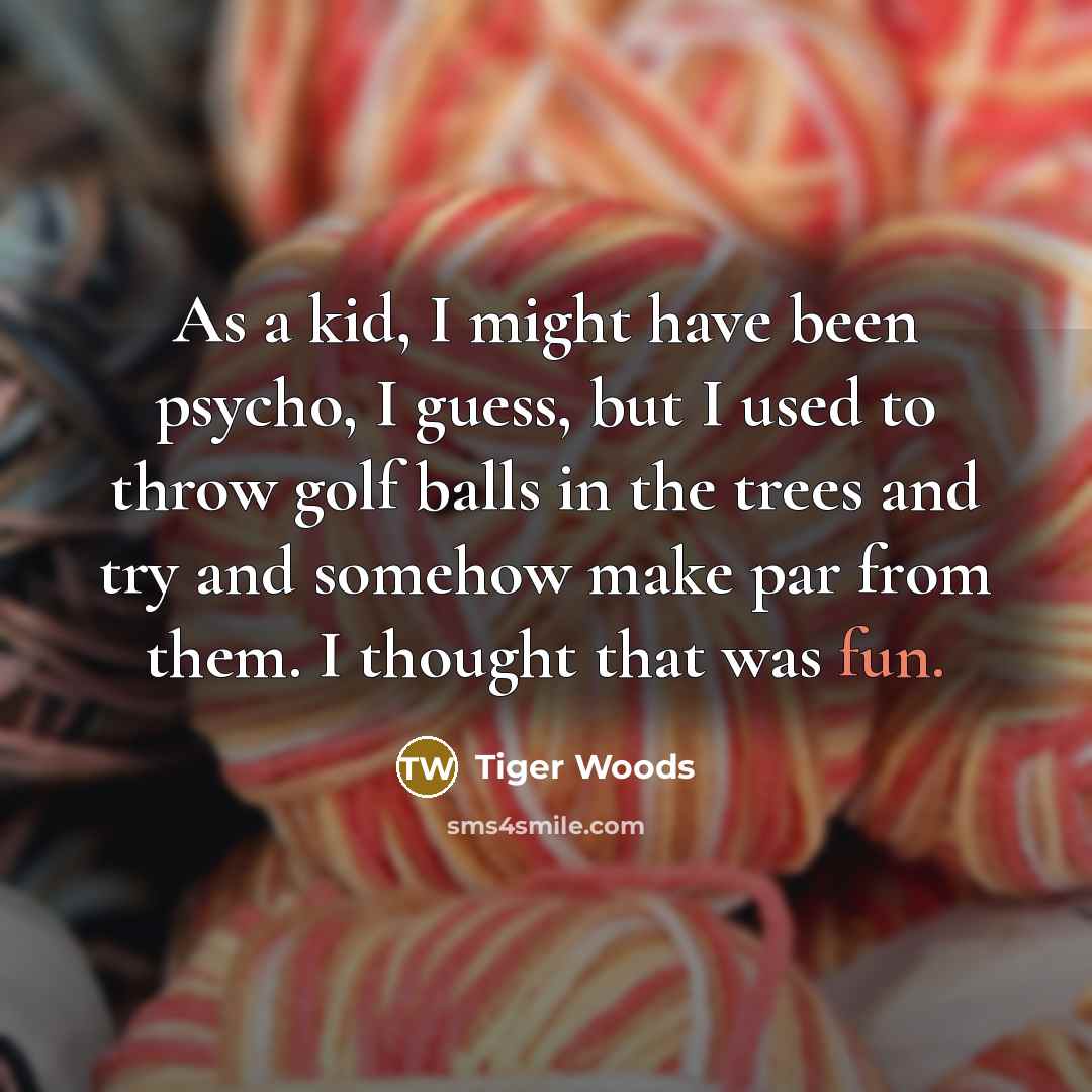“As a kid, I might have been psycho, I guess, but I used to throw golf balls in the trees and try and somehow make par from them. I thought that was fun.” quote by Tiger Woods