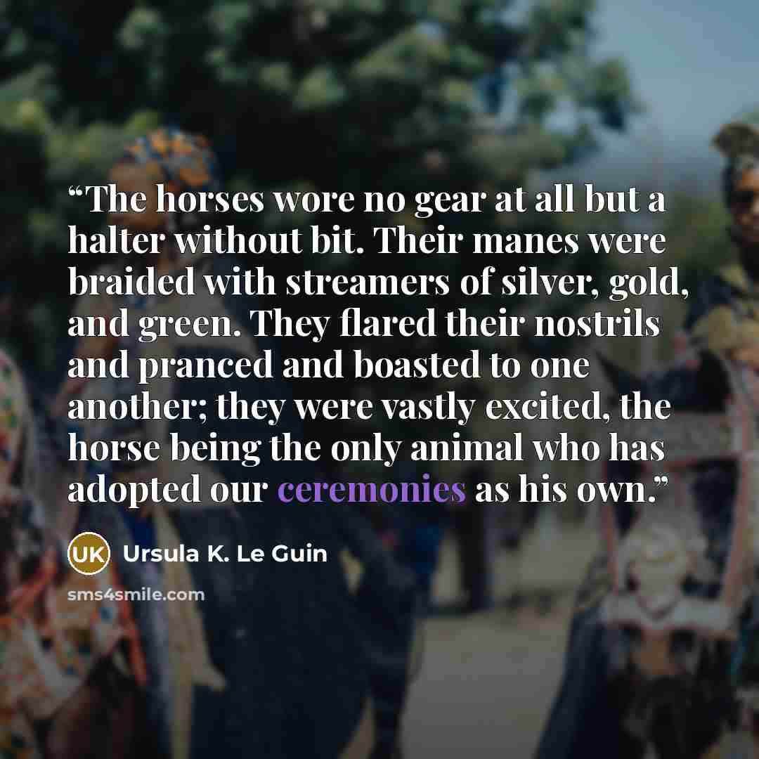 “The horses wore no gear at all but a halter without bit. Their manes were braided with streamers of silver, gold, and green. They flared their nostrils and pranced and boasted to one another; they were vastly excited, the horse being the only animal who has adopted our ceremonies as his own.” quote by Ursula K. Le Guin
