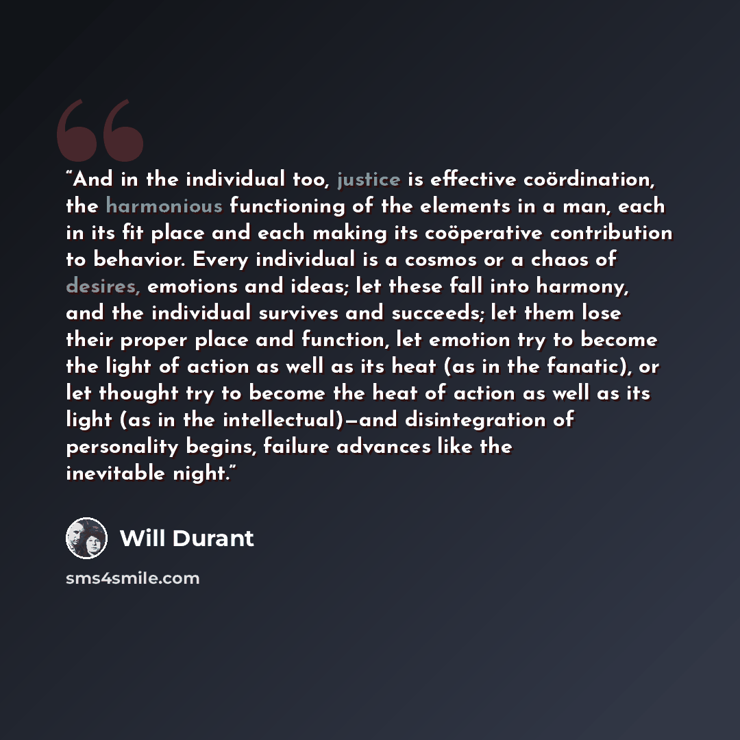 “And in the individual too, justice is effective coördination, the harmonious functioning of the elements in a man, each in its fit place and each making its coöperative contribution to behavior. Every individual is a cosmos or a chaos of desires, emotions and ideas; let these fall into harmony…” quote by Will Durant