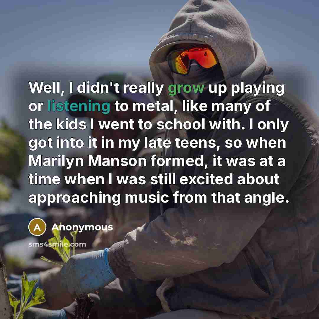 “Well, I didn't really grow up playing or listening to metal, like many of the kids I went to school with. I only got into it in my late teens, so when Marilyn Manson formed, it was at a time when I was still excited about approaching music from that angle.” quote by Anonymous