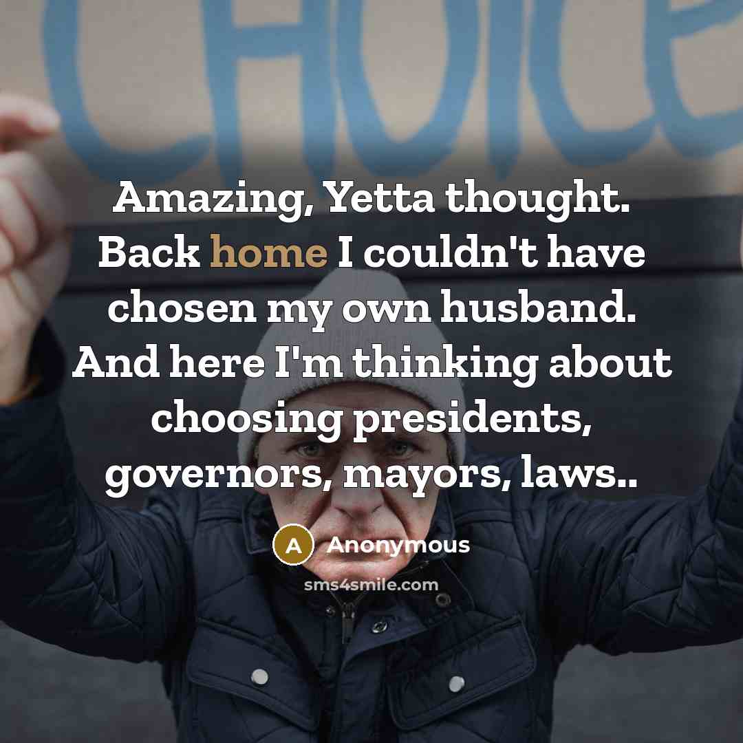 “Amazing, Yetta thought. Back home I couldn't have chosen my own husband. And here I'm thinking about choosing presidents, governors, mayors, laws..” quote by Anonymous