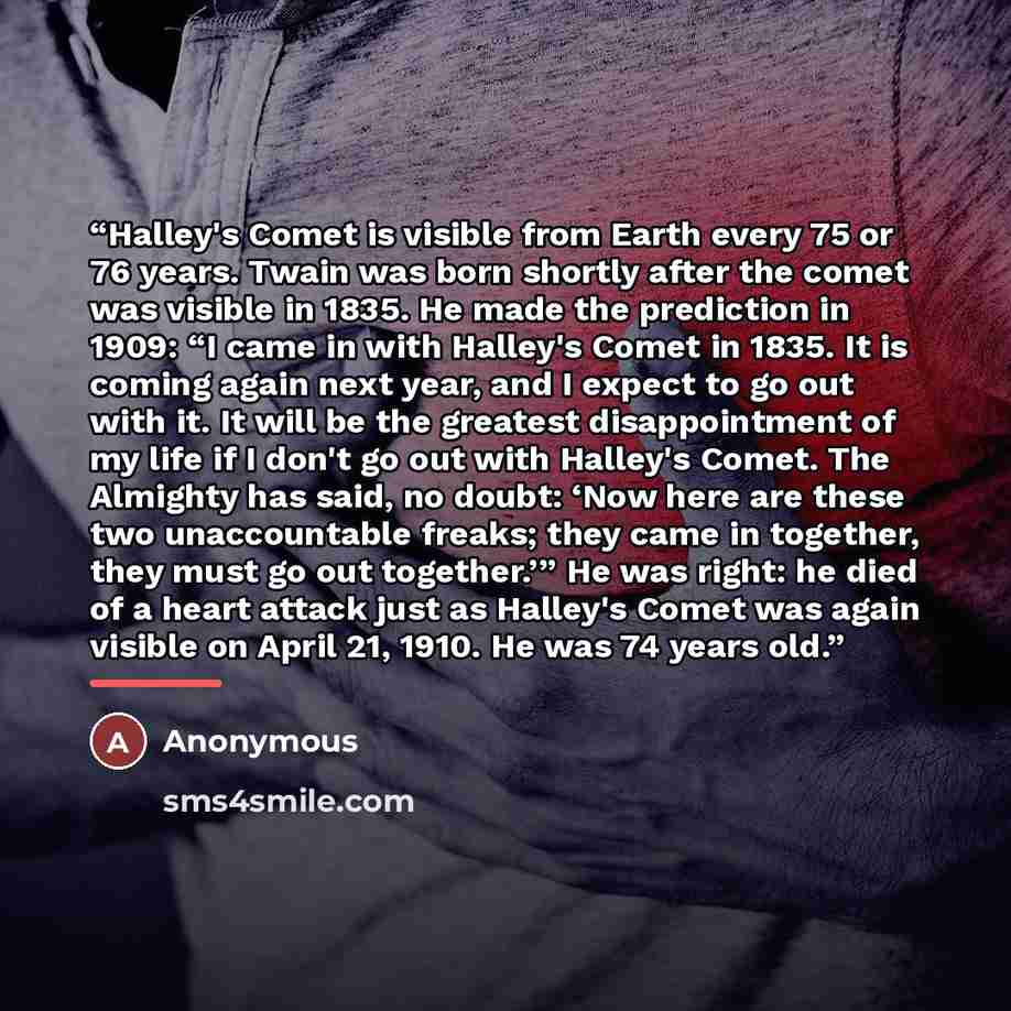 “Halley's Comet is visible from Earth every 75 or 76 years. Twain was born shortly after the comet was visible in 1835. He made the prediction in 1909: “I came in with Halley's Comet in 1835. It is coming again next year, and I expect to go out with it. It will be the greatest disappointment of my…” quote by Anonymous