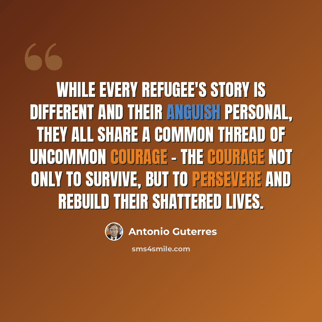 “While every refugee's story is different and their anguish personal, they all share a common thread of uncommon courage - the courage not only to survive, but to persevere and rebuild their shattered lives.” quote by Antonio Guterres