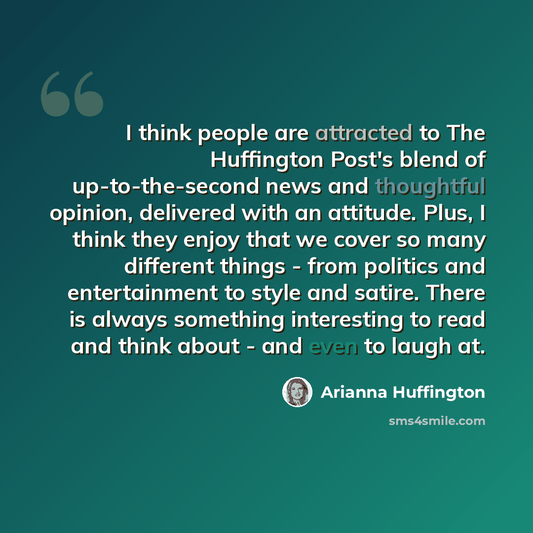 “I think people are attracted to The Huffington Post's blend of up-to-the-second news and thoughtful opinion, delivered with an attitude. Plus, I think they enjoy that we cover so many different things - from politics and entertainment to style and satire. There is always something interesting to…” quote by Arianna Huffington