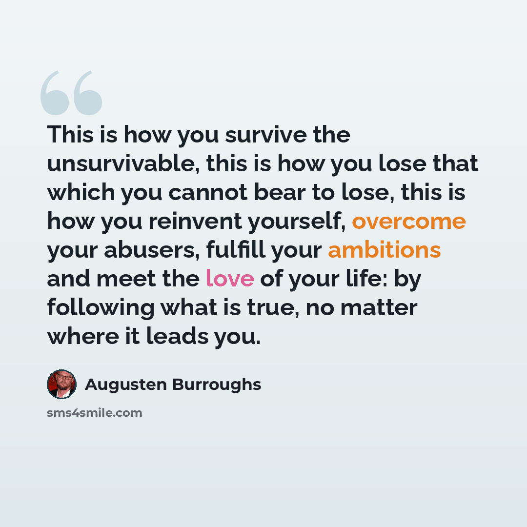 “This is how you survive the unsurvivable, this is how you lose that which you cannot bear to lose, this is how you reinvent yourself, overcome your abusers, fulfill your ambitions and meet the love of your life: by following what is true, no matter where it leads you.” quote by Augusten Burroughs