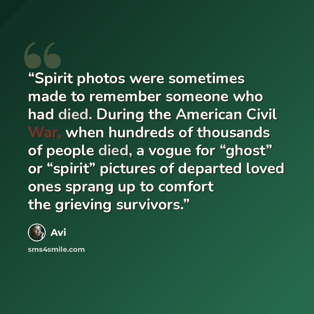 “Spirit photos were sometimes made to remember someone who had died. During the American Civil War, when hundreds of thousands of people died, a vogue for “ghost” or “spirit” pictures of departed loved ones sprang up to comfort the grieving survivors.” quote by Avi