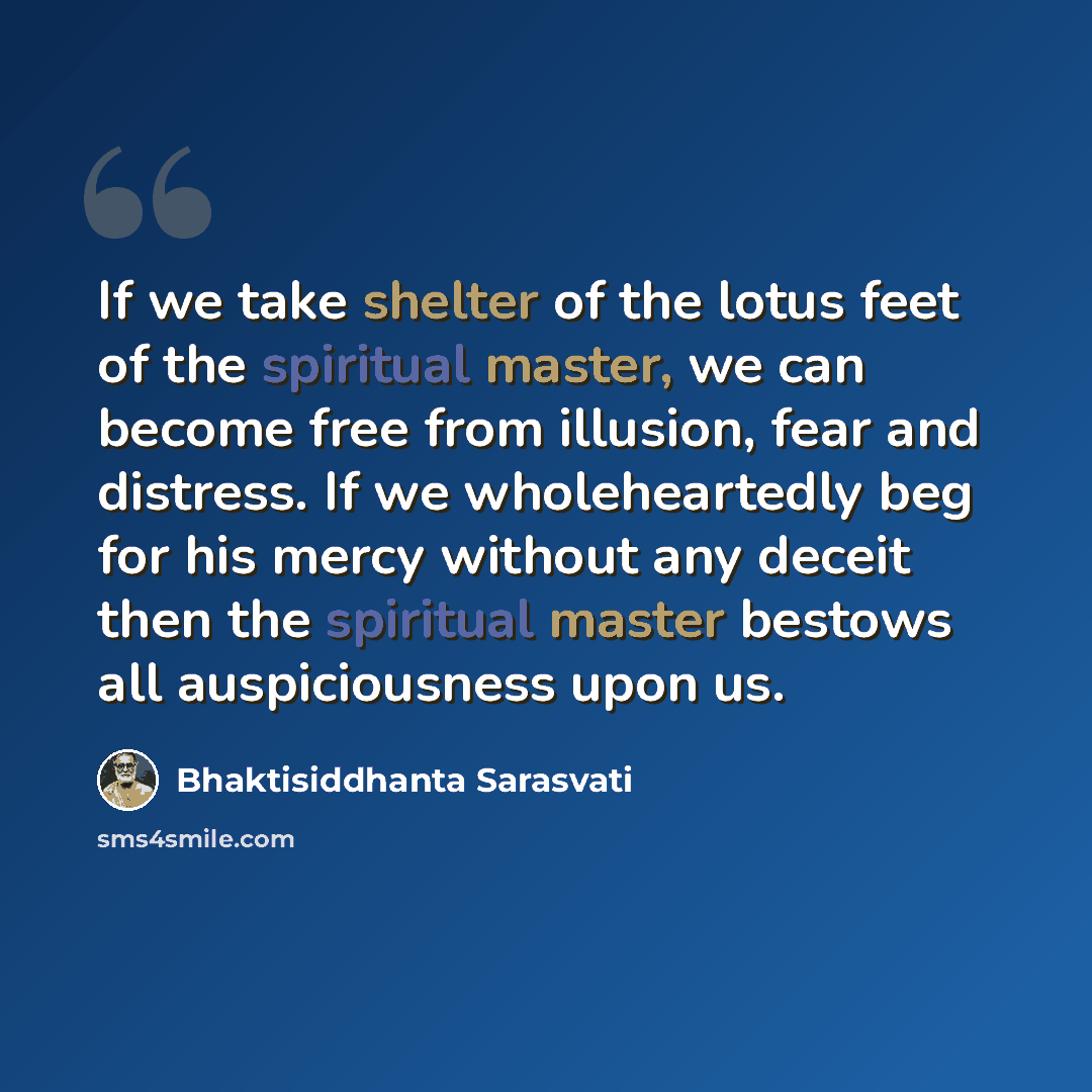 “If we take shelter of the lotus feet of the spiritual master, we can become free from illusion, fear and distress. If we wholeheartedly beg for his mercy without any deceit then the spiritual master bestows all auspiciousness upon us.” quote by Bhaktisiddhanta Sarasvati