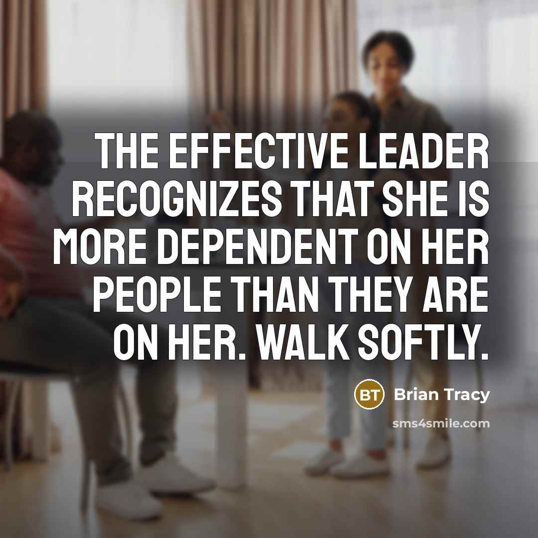 “The effective leader recognizes that she is more dependent on her people than they are on her. Walk softly.” quote by Brian Tracy